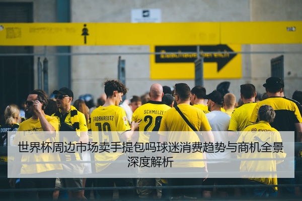 世界杯周边市场卖手提包吗球迷消费趋势与商机全景深度解析