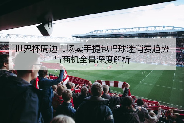 世界杯周边市场卖手提包吗球迷消费趋势与商机全景深度解析