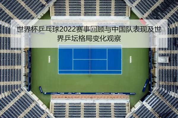世界杯乒乓球2022赛事回顾与中国队表现及世界乒坛格局变化观察