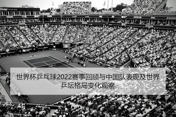 世界杯乒乓球2022赛事回顾与中国队表现及世界乒坛格局变化观察