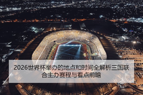 2026世界杯举办的地点和时间全解析三国联合主办赛程与看点前瞻