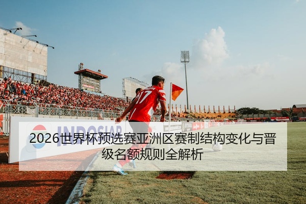 2026世界杯预选赛亚洲区赛制结构变化与晋级名额规则全解析