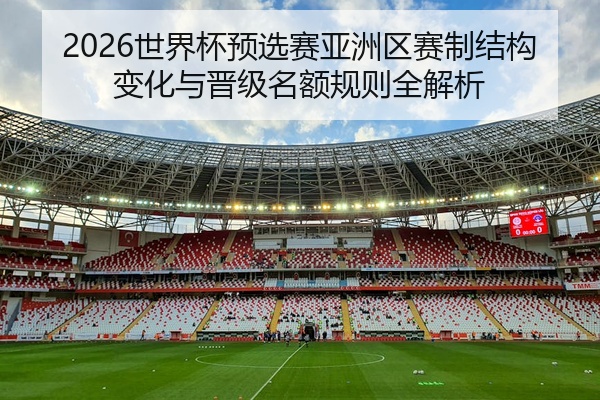 2026世界杯预选赛亚洲区赛制结构变化与晋级名额规则全解析