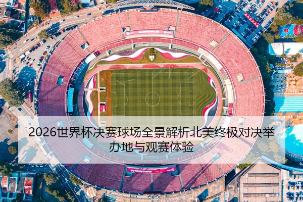 2026世界杯决赛球场全景解析北美终极对决举办地与观赛体验