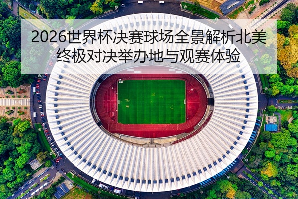 2026世界杯决赛球场全景解析北美终极对决举办地与观赛体验