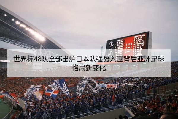 世界杯48队全部出炉日本队强势入围背后亚洲足球格局新变化