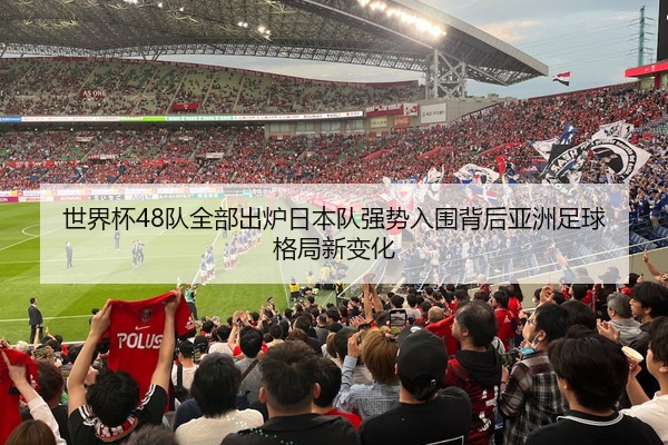 世界杯48队全部出炉日本队强势入围背后亚洲足球格局新变化