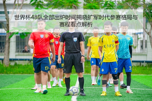 世界杯48队全部出炉时间揭晓扩军时代参赛格局与赛程看点解析