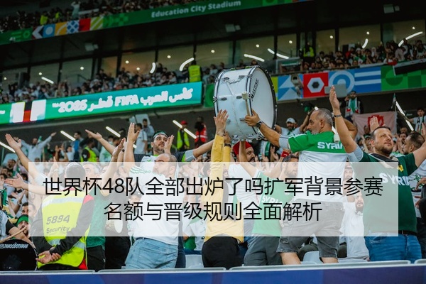 世界杯48队全部出炉了吗扩军背景参赛名额与晋级规则全面解析
