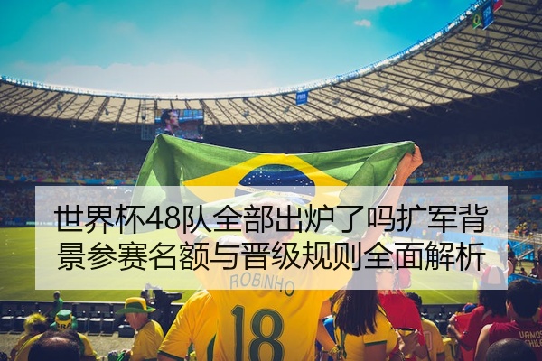 世界杯48队全部出炉了吗扩军背景参赛名额与晋级规则全面解析