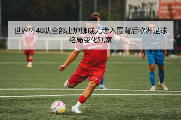 世界杯48队全部出炉挪威无缘入围背后欧洲足球格局变化观察