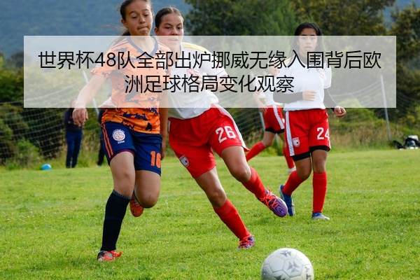 世界杯48队全部出炉挪威无缘入围背后欧洲足球格局变化观察