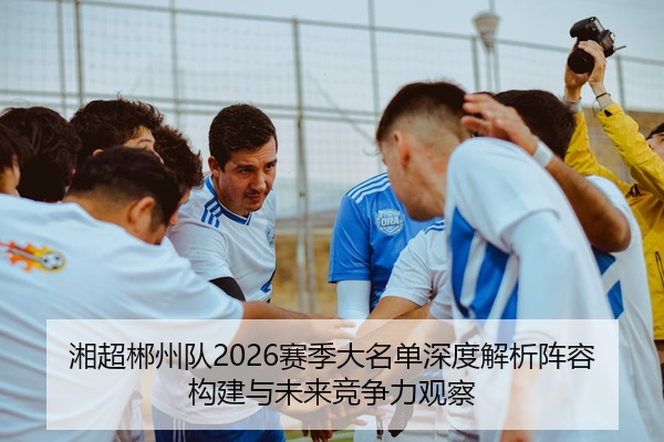 湘超郴州队2026赛季大名单深度解析阵容构建与未来竞争力观察