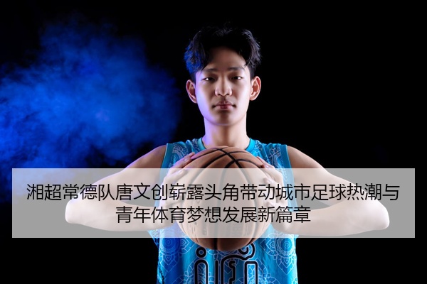 湘超常德队唐文创崭露头角带动城市足球热潮与青年体育梦想发展新篇章