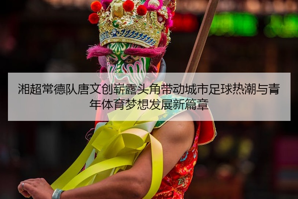 湘超常德队唐文创崭露头角带动城市足球热潮与青年体育梦想发展新篇章