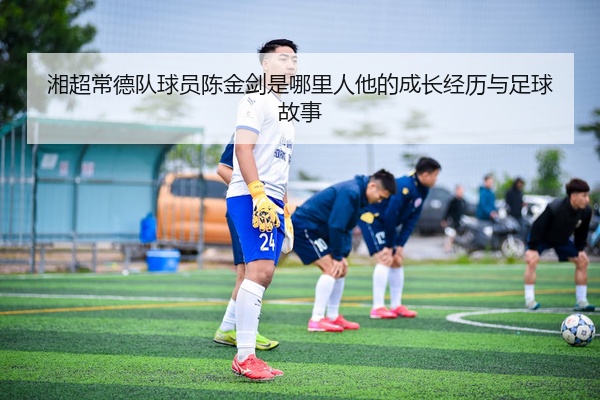 湘超常德队球员陈金剑是哪里人他的成长经历与足球故事