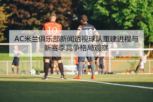 AC米兰俱乐部新闻透视球队重建进程与新赛季竞争格局观察