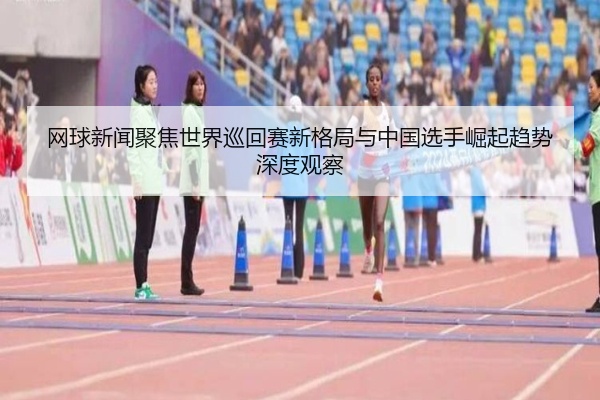 网球新闻聚焦世界巡回赛新格局与中国选手崛起趋势深度观察