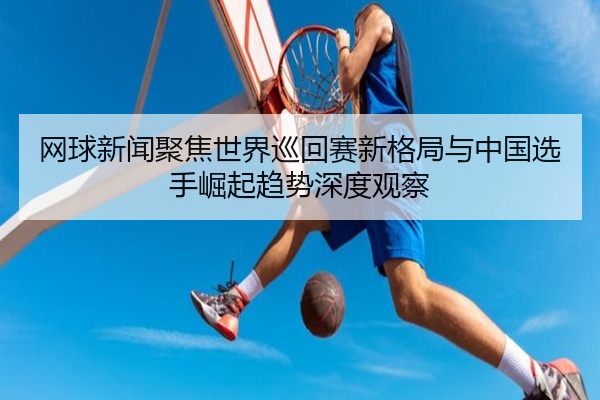 网球新闻聚焦世界巡回赛新格局与中国选手崛起趋势深度观察