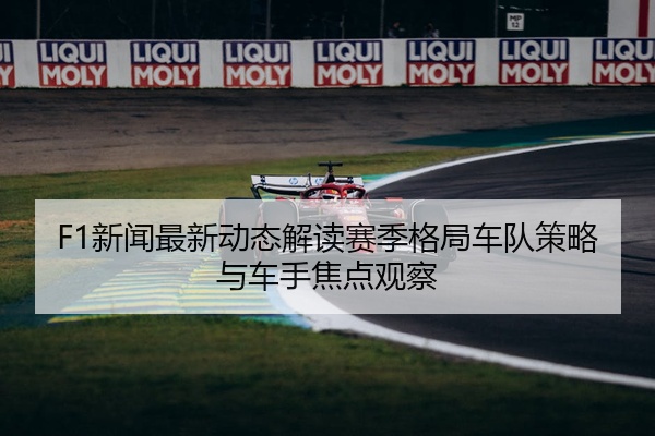 F1新闻最新动态解读赛季格局车队策略与车手焦点观察