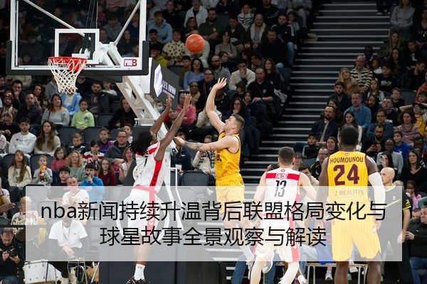 nba新闻持续升温背后联盟格局变化与球星故事全景观察与解读