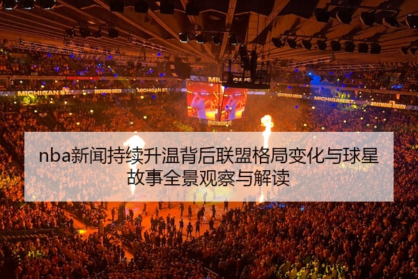 nba新闻持续升温背后联盟格局变化与球星故事全景观察与解读
