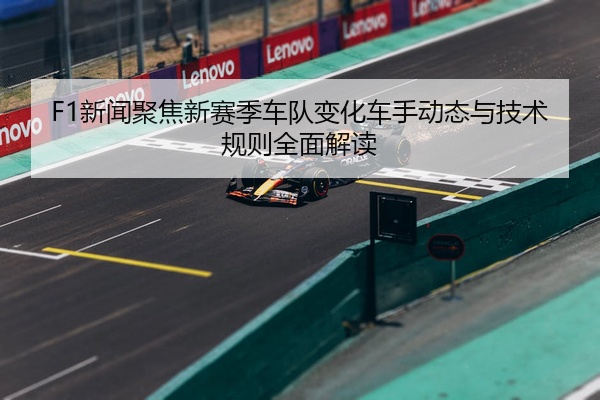 F1新闻聚焦新赛季车队变化车手动态与技术规则全面解读
