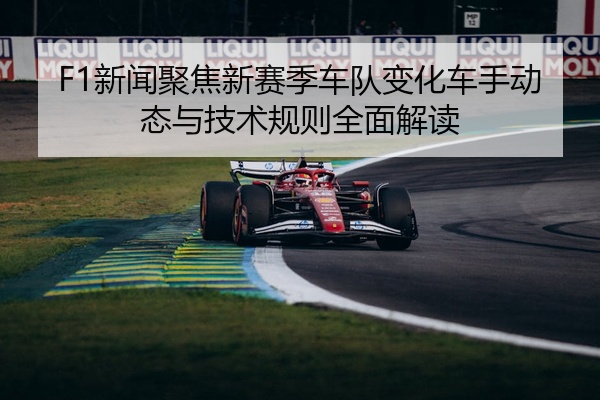 F1新闻聚焦新赛季车队变化车手动态与技术规则全面解读