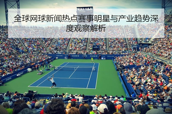 全球网球新闻热点赛事明星与产业趋势深度观察解析