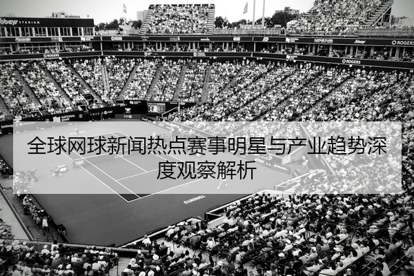 全球网球新闻热点赛事明星与产业趋势深度观察解析