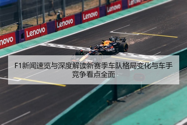 F1新闻速览与深度解读新赛季车队格局变化与车手竞争看点全面