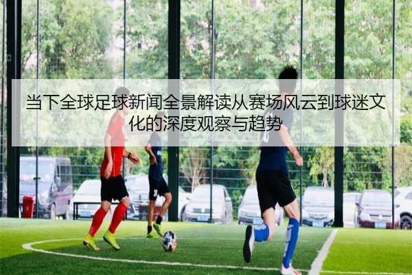 当下全球足球新闻全景解读从赛场风云到球迷文化的深度观察与趋势