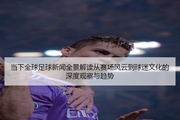 当下全球足球新闻全景解读从赛场风云到球迷文化的深度观察与趋势