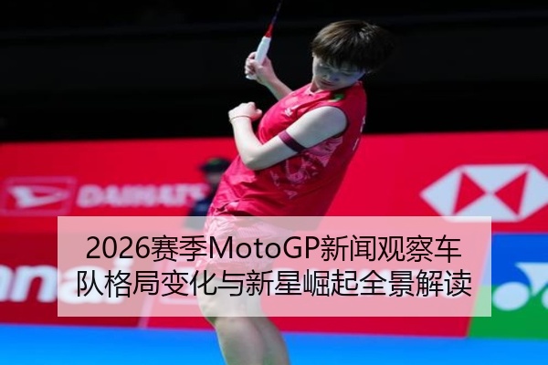 2026赛季MotoGP新闻观察车队格局变化与新星崛起全景解读