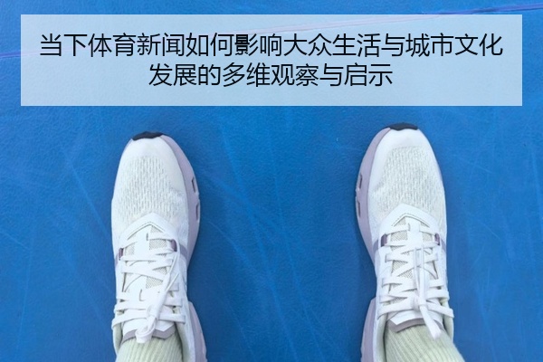 当下体育新闻如何影响大众生活与城市文化发展的多维观察与启示