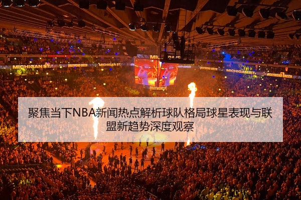 聚焦当下NBA新闻热点解析球队格局球星表现与联盟新趋势深度观察