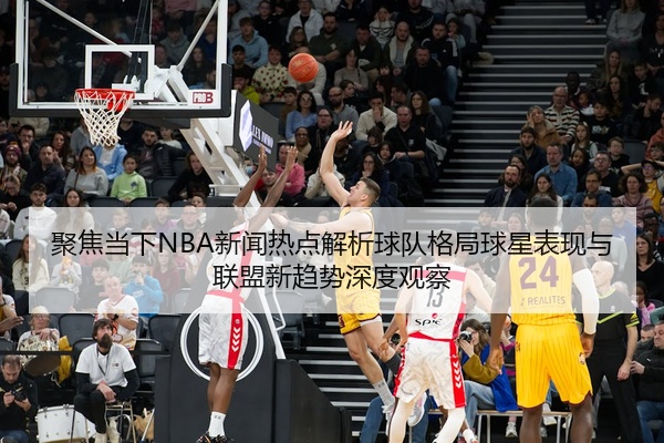 聚焦当下NBA新闻热点解析球队格局球星表现与联盟新趋势深度观察