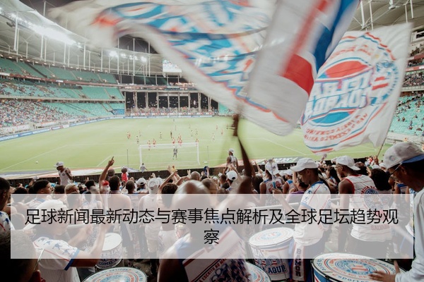 足球新闻最新动态与赛事焦点解析及全球足坛趋势观察