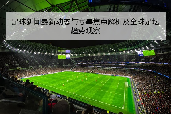 足球新闻最新动态与赛事焦点解析及全球足坛趋势观察