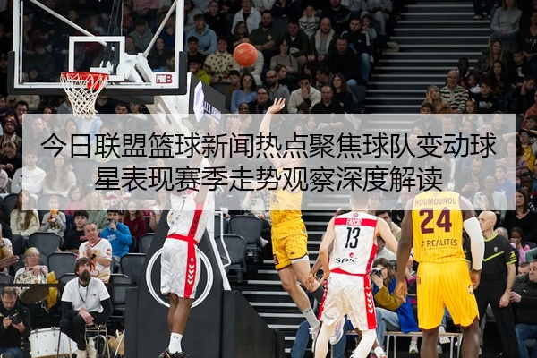 今日联盟篮球新闻热点聚焦球队变动球星表现赛季走势观察深度解读