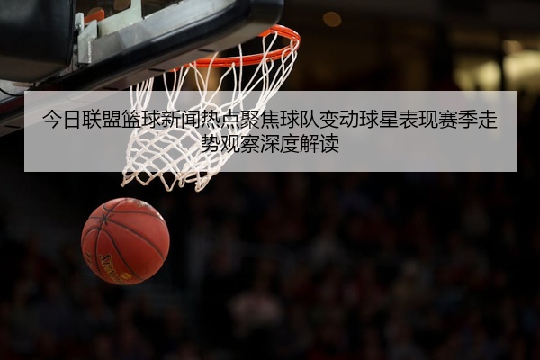 今日联盟篮球新闻热点聚焦球队变动球星表现赛季走势观察深度解读