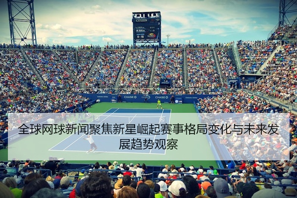 全球网球新闻聚焦新星崛起赛事格局变化与未来发展趋势观察