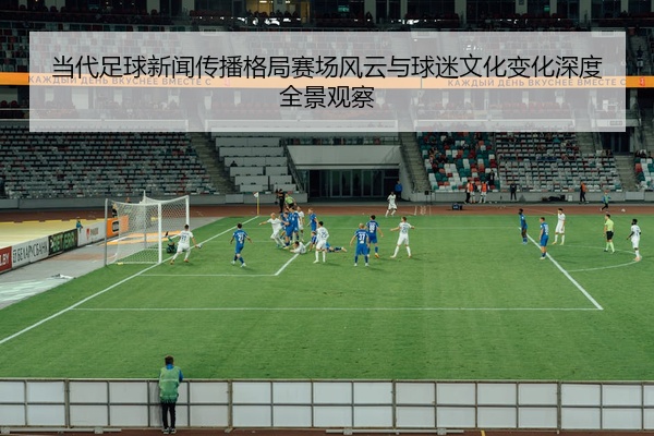 当代足球新闻传播格局赛场风云与球迷文化变化深度全景观察