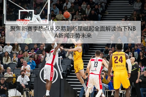 聚焦新赛季热点从交易到新星崛起全面解读当下NBA新闻走势未来