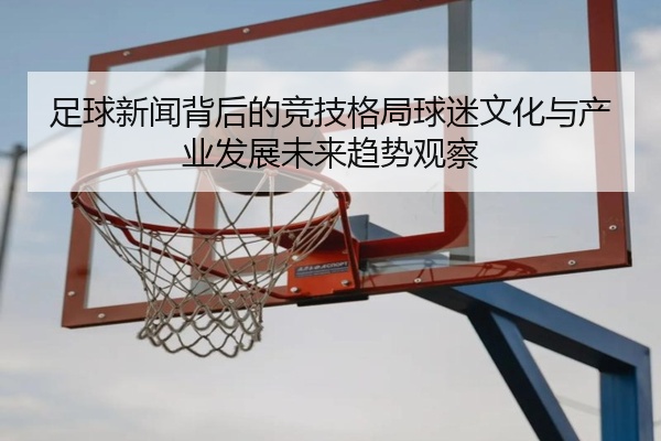 足球新闻背后的竞技格局球迷文化与产业发展未来趋势观察