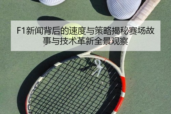 F1新闻背后的速度与策略揭秘赛场故事与技术革新全景观察