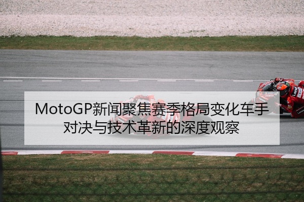 MotoGP新闻聚焦赛季格局变化车手对决与技术革新的深度观察