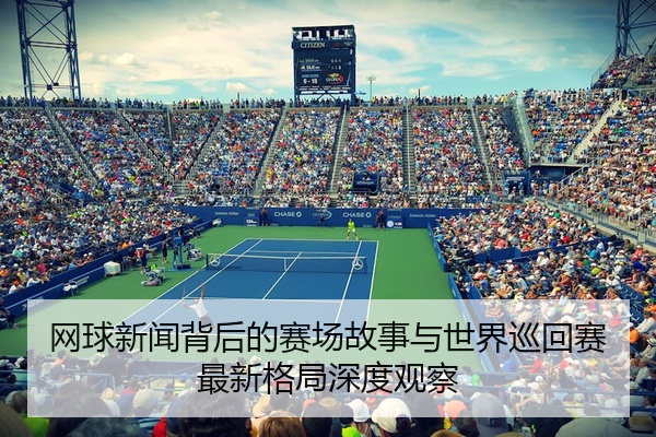 网球新闻背后的赛场故事与世界巡回赛最新格局深度观察