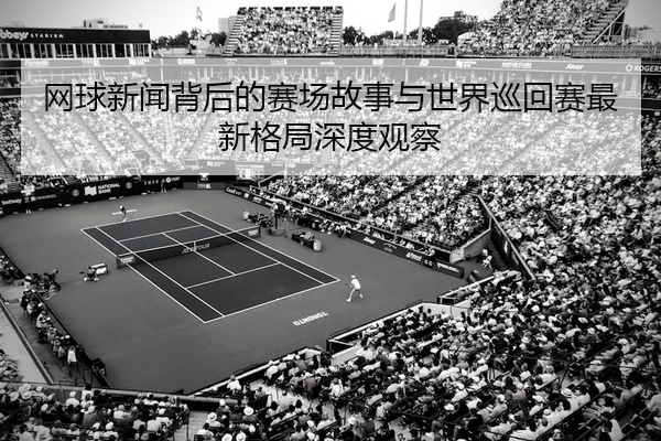 网球新闻背后的赛场故事与世界巡回赛最新格局深度观察