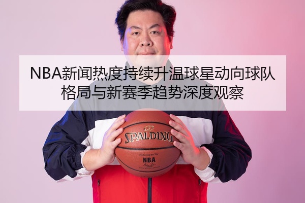 NBA新闻热度持续升温球星动向球队格局与新赛季趋势深度观察
